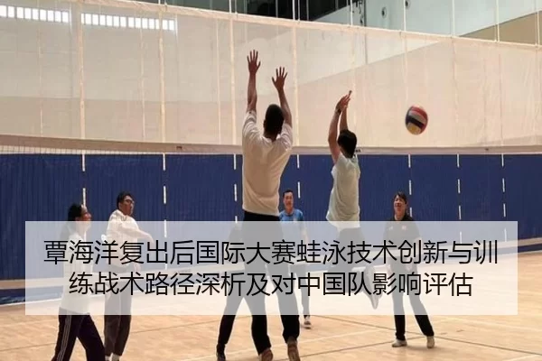 覃海洋复出后国际大赛蛙泳技术创新与训练战术路径深析及对中国队影响评估