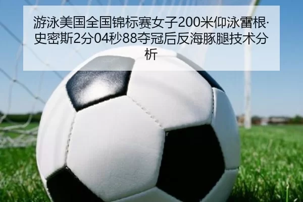 游泳美国全国锦标赛女子200米仰泳雷根·史密斯2分04秒88夺冠后反海豚腿技术分析